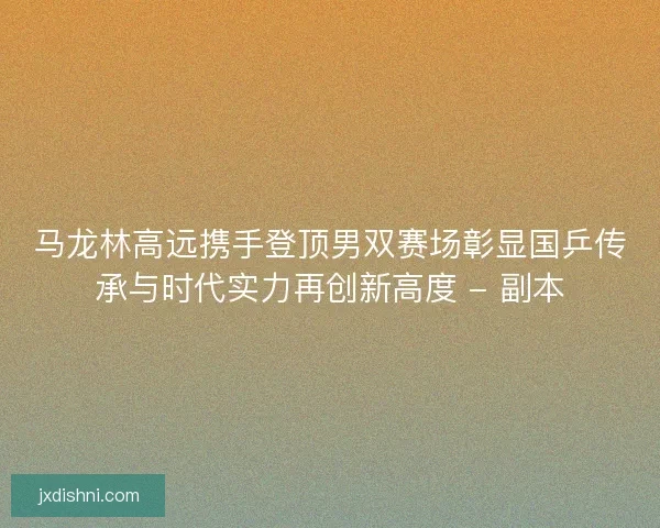 马龙林高远携手登顶男双赛场彰显国乒传承与时代实力再创新高度 - 副本
