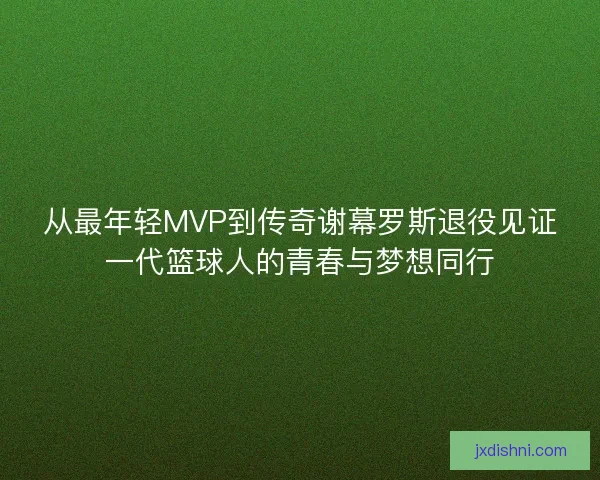 从最年轻MVP到传奇谢幕罗斯退役见证一代篮球人的青春与梦想同行