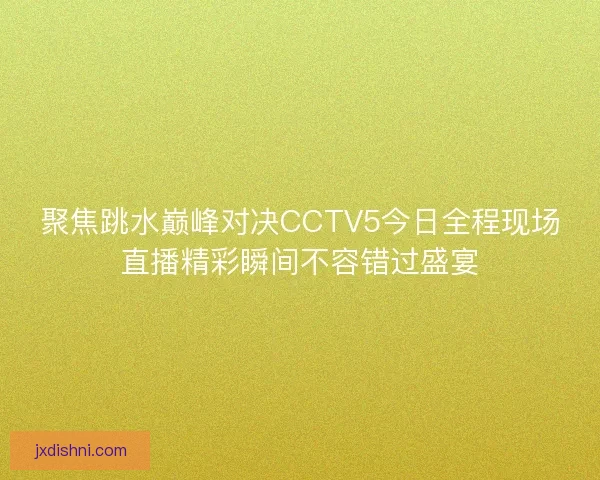 聚焦跳水巅峰对决CCTV5今日全程现场直播精彩瞬间不容错过盛宴