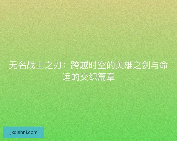 无名战士之刃：跨越时空的英雄之剑与命运的交织篇章