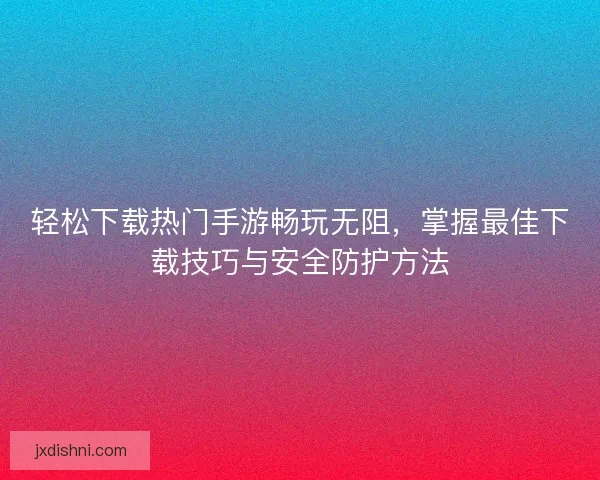 轻松下载热门手游畅玩无阻，掌握最佳下载技巧与安全防护方法