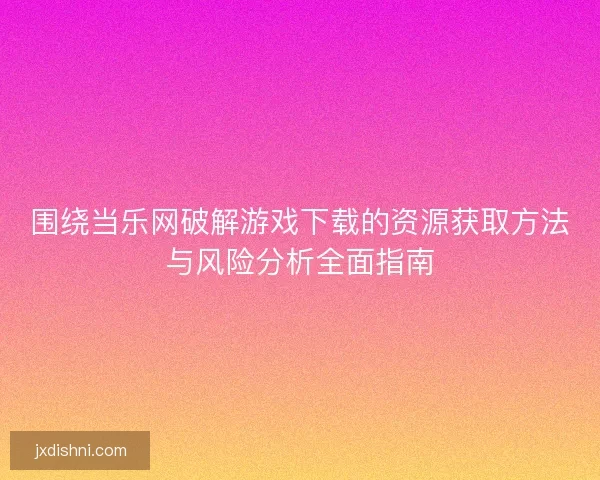 围绕当乐网破解游戏下载的资源获取方法与风险分析全面指南