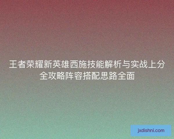 王者荣耀新英雄西施技能解析与实战上分全攻略阵容搭配思路全面