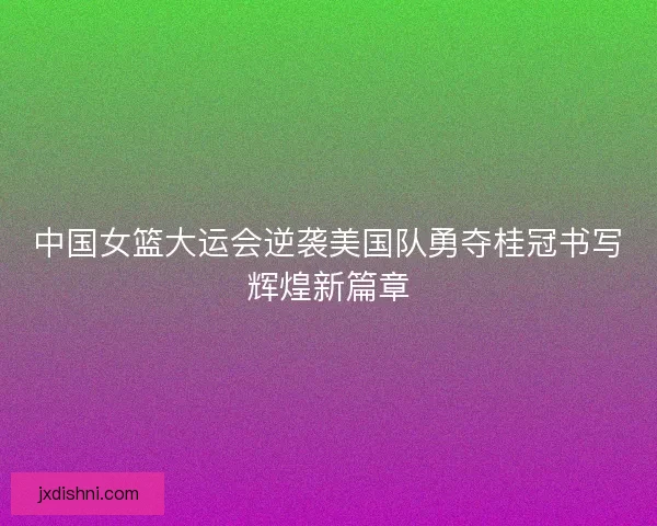 中国女篮大运会逆袭美国队勇夺桂冠书写辉煌新篇章