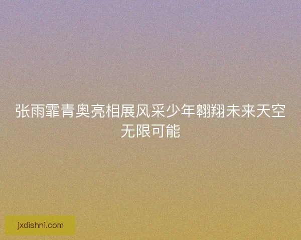 张雨霏青奥亮相展风采少年翱翔未来天空无限可能