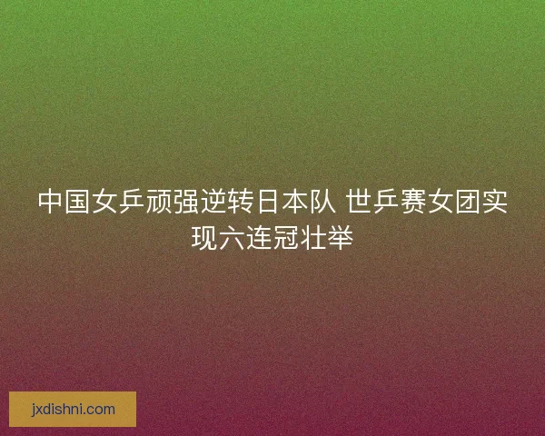 中国女乒顽强逆转日本队 世乒赛女团实现六连冠壮举