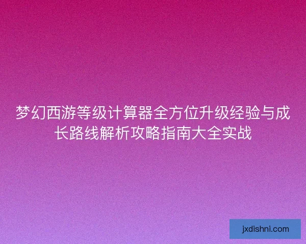 梦幻西游等级计算器全方位升级经验与成长路线解析攻略指南大全实战 梦幻西游等级计算器全方位升级经验与成长路线解析攻略指南大全实战