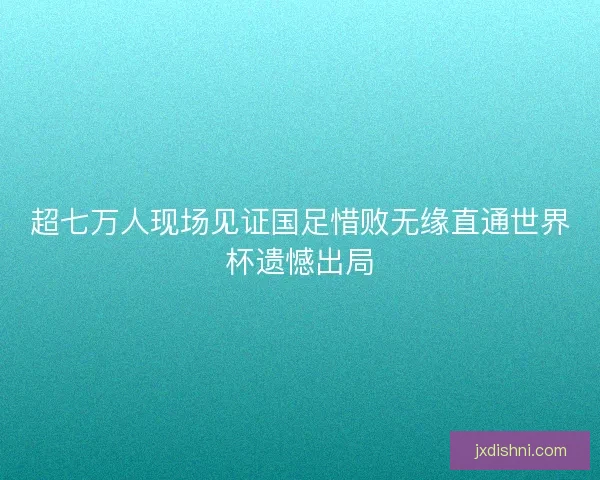 超七万人现场见证国足惜败无缘直通世界杯遗憾出局