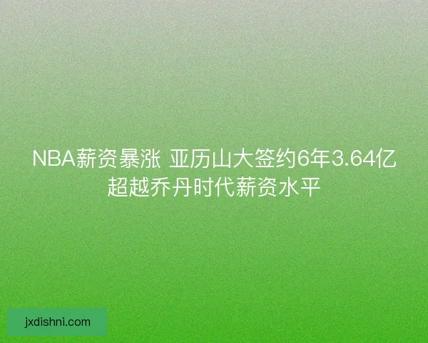 NBA薪资暴涨 亚历山大签约6年3.64亿超越乔丹时代薪资水平 NBA薪资暴涨 亚历山大签约6年3.64亿超越乔丹时代薪资水平