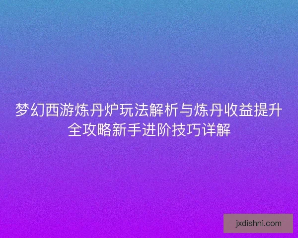 梦幻西游炼丹炉玩法解析与炼丹收益提升全攻略新手进阶技巧详解
