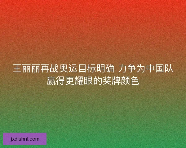 王丽丽再战奥运目标明确 力争为中国队赢得更耀眼的奖牌颜色
