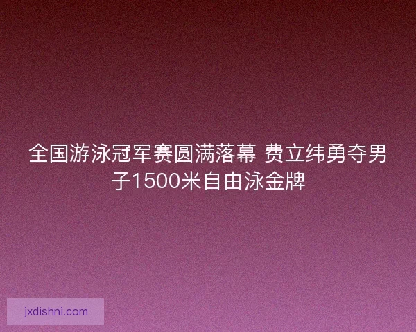 全国游泳冠军赛圆满落幕 费立纬勇夺男子1500米自由泳金牌 全国游泳冠军赛圆满落幕 费立纬勇夺男子1500米自由泳金牌