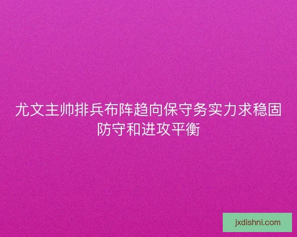 尤文主帅排兵布阵趋向保守务实力求稳固防守和进攻平衡 尤文主帅排兵布阵趋向保守务实力求稳固防守和进攻平衡