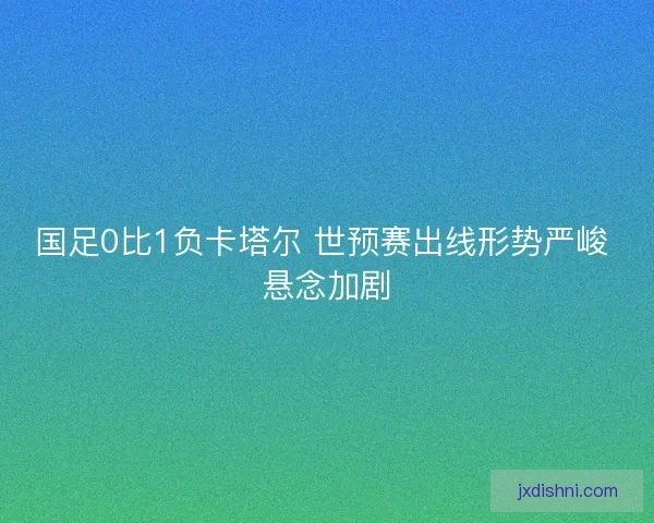 国足0比1负卡塔尔 世预赛出线形势严峻 悬念加剧