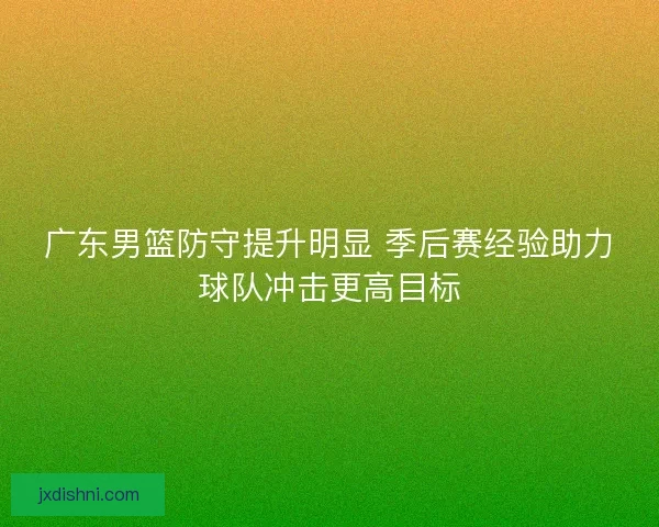 广东男篮防守提升明显 季后赛经验助力球队冲击更高目标