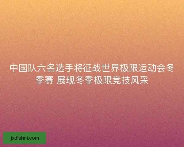 中国队六名选手将征战世界极限运动会冬季赛 展现冬季极限竞技风采