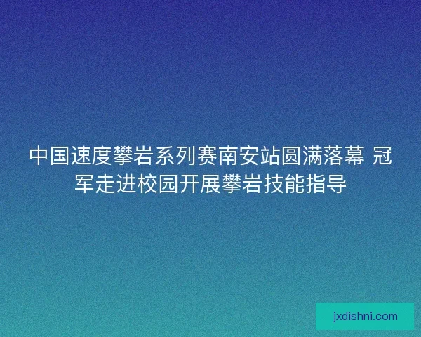中国速度攀岩系列赛南安站圆满落幕 冠军走进校园开展攀岩技能指导